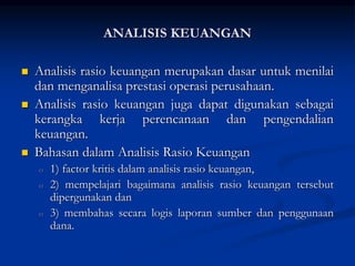 ANALISIS KEUANGAN
 Analisis rasio keuangan merupakan dasar untuk menilai
dan menganalisa prestasi operasi perusahaan.
 Analisis rasio keuangan juga dapat digunakan sebagai
kerangka kerja perencanaan dan pengendalian
keuangan.
 Bahasan dalam Analisis Rasio Keuangan
o 1) factor kritis dalam analisis rasio keuangan,
o 2) mempelajari bagaimana analisis rasio keuangan tersebut
dipergunakan dan
o 3) membahas secara logis laporan sumber dan penggunaan
dana.
 
