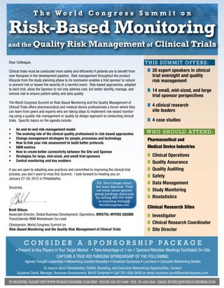 T h e Wo r l d C o n g r e s s S u m m i t o n 
Risk-Based Monitoring 
and the Quality Risk Management of Clinical Trials 
T h i s s u m m i t o ff e r s : 
20 expert speakers in clinical 
trial oversight and quality 
risk management 
14 small, mid-sized, and large 
trial sponsor perspectives 
4 clinical research 
site leaders 
4 case studies 
w h o s h o u l d a tt e n d : 
Pharmaceutical and 
Medical Device Industries 
Clinical Operations 
Quality Assurance 
Quality Auditing 
Safety 
Data Management 
Study Monitoring 
Biostatistics 
Clinical Research Sites 
Investigator 
Clinical Research Coordinator 
Site Director 
Dear Colleague, 
Clinical trials must be conducted more safely and efficiently if patients are to benefit from 
new therapies in the development pipeline. Risk management throughout the product 
lifecycle from the study planning phase to its conclusion enables a trial sponsor to reduce 
or prevent risk or lessen the severity of a harmful event. Risk-based approaches, adapted 
to each trial, allow the Sponsor to not only address cost, but better identify, manage, and 
remove risk to ensure patient safety and data quality. 
The World Congress Summit on Risk-Based Monitoring and the Quality Management of 
Clinical Trials offers pharmaceutical and medical device professionals a forum where they 
can learn from peers and experts who are taking steps to implement risk-based monitor-ing 
using a quality risk management or quality by design approach to conducting clinical 
trials. Specific topics on the agenda include: 
• An end-to-end risk management model 
• The evolving role of the clinical quality professional in risk-based approaches 
• Change management strategies for people, processes and technology 
• How to link your risk assessment to build better protocols 
• RBM metrics 
• How to create better connectivity between the Site and Sponsor 
• Strategies for large, mid-sized, and small trial sponsors 
• Central monitoring and key enablers 
If you are open to adopting new practices and committed to improving the clinical trial 
process, you don’t want to miss this Summit. I look forward to meeting you on 
January 27-28, 2015 in Philadelphia. 
Sincerely, 
P.S. Don’t forget about 
the team discount. Find 
out more about special 
group package discounts 
by calling 800-767-9499 
or emailing wcreg@ 
worldcongress.com 
Brett Wilson 
Associate Director, Global Business Development, Operations, Brist ol-Myers Squibb 
TransCelerate RBM Workstream Co-Lead 
Chairperson, World Congress Summit on 
Risk-Based Monitoring and the Quality Risk Management of Clinical Trials 
CONSIDER A SPONSORSHIP PACKAGE 
• Present to Key Players in Your Target Market • Take Advantage of 1-on-1 Sponsor/Attendee Meetings Facilitated On-Site 
CAPTURE A TRUE ROI Throu gh Spo nsors hip of the Following: 
Agenda Thought Leadership • Networking Cocktail Reception • Breakfast Symposia • Luncheon • Executive Networking Breaks 
To inquire about Sponsorship, Exhibit, Branding, and Executive Networking Opportunities, Contact: 
Suzanne Caroll, Manager, Business Development, World Congress • Call 781-939-2648 or email suzanne.caroll@worldcongress.com 
To register, please visit www.worldcongress.com/rbm • Phone: 800-767-9499 • Fax: 781-939-2543 • Email: wcreg@worldcongress.com 
 