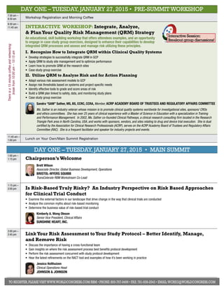 DAY ONE – Tuesday, January 27, 2015 • Pre-Summit Workshop 
7:30 am – 
8:30 am Workshop Registration and Morning Coffee 
8:30 am – 
11:45 am INTERACTIVE Workshop: Integrate, Analyze, 
& Plan Your Quality Risk Management (QRM) Strategy 
An educational, skill building workshop that offers attendees examples, and an opportunity 
to engage in case study group exercises, designed to enhance their capabilities to develop 
integrated QRM processes and assess and manage risk utilizing these principles. 
I. Recognize How to Integrate QRM within Clinical Quality Systems 
• Develop strategies to successfully integrate QRM in GCP 
• Apply QRM to study site management and to optimize performance 
• Learn how to promote QRM at the research sites 
• Case study group exercise 
II. Utilize QRM to Analyze Risk and for Action Planning 
• Adapt various risk assessment models to GCP 
• Assign risk thresholds based on systems and project specific needs 
• Identify effective tools to grade and score areas of risk 
• Build a QRM plan linked to safety, data, and monitoring study plans 
• Case study group exercise 
Interactive Session: 
Breakout group discussions! 
Sandra “SAM” Sather, MS, BS, CCRC, CCRA, Member, ACRP Academy Boar d of Trust ees a nd Regulatory Affairs Comm itt ee 
Ms. Sather is an industry veteran whose mission is to promote clinical quality systems worldwide for investigational sites, sponsors/ CROs 
and ethics committees. She has over 25 years of clinical experience with a Master of Science in Education with a specialization in Training 
and Performance Management. In 2002, Ms. Sather co-founded Clinical Pathways, a clinical research consulting firm located in the Research 
Triangle Park area in North Carolina, USA, and works with sponsors, vendors, and sites relating to drug and device trial execution. She is dual 
certified by the Association for Clinical Research Professionals (ACRP), serves on the ACRP Academy Board of Trustees and Regulatory Affairs 
Committee (RAC). She is a frequent facilitator and speaker for industry projects and events. 
There is a 15 minute coffee and networking 
break from 10:00 am – 10:15 am 
11:45 am – 
1:00 pm Lunch on Your Own/Main Summit Registration 
DAY ONE – Tuesday, January 27, 2015 • main Summit 
1:00 pm – 
1:15 pm Chairperson’s Welcome 
Brett Wilson 
Associate Director, Global Business Development, Operations 
Brist ol-Myers Squibb 
TransCelerate RBM Workstream Co-Lead 
1:15 pm – 
2:00 pm Is Risk-Based Truly Risky? An Industry Perspective on Risk Based Approaches 
for Clinical Trial Conduct 
• Examine the external factors in our landscape that drive change in the way that clinical trials are conducted 
• Analyze the common myths about risk-based monitoring 
• Determine the business value of risk-based trial conduct 
Kimberly A. Wong O leson 
Senior Vice President, Clinical Affairs 
Sunsh ine Heart , I nc. 
2:00 pm – 
2:45 pm Link Your Risk Assessment to Your Study Protocol – Better Identify, Manage, 
and Remove Risk 
• Discuss the importance of having a cross-functional team 
• Gain insights on where the risk assessment process best benefits protocol development 
• Perform the risk assessment concurrent with study protocol development 
• Hear the latest refinements on the RACT tool and examples of how it’s been working in practice 
Jessica Holthuizen 
Clinical Operations Head 
Johnson & Johnson 
To register, please visit www.worldcongress.com/rbm • Phone: 800-767-9499 • Fax: 781-939-2543 • Email: wcreg@worldcongress.com 
 
