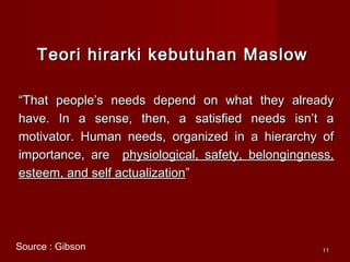 1111
Teori hirarki kebutuhan MaslowTeori hirarki kebutuhan Maslow
““That people’s needs depend on what they alreadyThat people’s needs depend on what they already
have. In a sense, then, a satisfied needs isn’t ahave. In a sense, then, a satisfied needs isn’t a
motivator. Human needs, organized in a hierarchy ofmotivator. Human needs, organized in a hierarchy of
importance, areimportance, are physiological, safety, belongingness,physiological, safety, belongingness,
esteem, and self actualizationesteem, and self actualization””
Source : Gibson
 