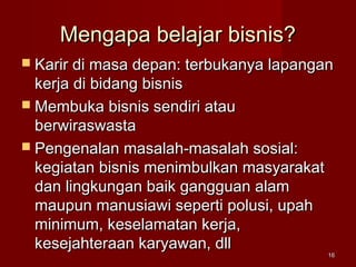 Mengapa belajar bisnis?Mengapa belajar bisnis?
 Karir di masa depan: terbukanya lapanganKarir di masa depan: terbukanya lapangan
kerja di bidang bisniskerja di bidang bisnis
 Membuka bisnis sendiri atauMembuka bisnis sendiri atau
berwiraswastaberwiraswasta
 Pengenalan masalah-masalah sosial:Pengenalan masalah-masalah sosial:
kegiatan bisnis menimbulkan masyarakatkegiatan bisnis menimbulkan masyarakat
dan lingkungan baik gangguan alamdan lingkungan baik gangguan alam
maupun manusiawi seperti polusi, upahmaupun manusiawi seperti polusi, upah
minimum, keselamatan kerja,minimum, keselamatan kerja,
kesejahteraan karyawan, dllkesejahteraan karyawan, dll
1616
 