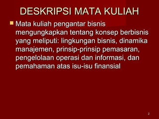 DESKRIPSI MATA KULIAHDESKRIPSI MATA KULIAH
 Mata kuliah pengantar bisnisMata kuliah pengantar bisnis
mengungkapkan tentang konsep berbisnismengungkapkan tentang konsep berbisnis
yang meliputi: lingkungan bisnis, dinamikayang meliputi: lingkungan bisnis, dinamika
manajemen, prinsip-prinsip pemasaran,manajemen, prinsip-prinsip pemasaran,
pengelolaan operasi dan informasi, danpengelolaan operasi dan informasi, dan
pemahaman atas isu-isu finansialpemahaman atas isu-isu finansial
22
 