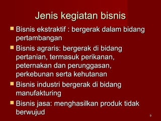Jenis kegiatan bisnisJenis kegiatan bisnis
 Bisnis ekstraktif : bergerak dalam bidangBisnis ekstraktif : bergerak dalam bidang
pertambanganpertambangan
 Bisnis agraris: bergerak di bidangBisnis agraris: bergerak di bidang
pertanian, termasuk perikanan,pertanian, termasuk perikanan,
peternakan dan perunggasan,peternakan dan perunggasan,
perkebunan serta kehutananperkebunan serta kehutanan
 Bisnis industri bergerak di bidangBisnis industri bergerak di bidang
manufakturingmanufakturing
 Bisnis jasa: menghasilkan produk tidakBisnis jasa: menghasilkan produk tidak
berwujudberwujud 99
 