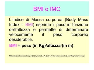 BMI o IMC
L’Indice di Massa corporea (Body Mass
Index = BMI) esprime il peso in funzione
dell’altezza e permette di determinare
velocemente
il
peso
corporeo
desiderabile.
BMI = peso (in Kg)/altezza2 (in m)
Materiale didattico riadattato per Eli Lilly Italia S.p.A. dal Dr. Walter Milano e dalla D.ssa Margherita Comazzi

 