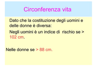 Circonferenza vita
Dato che la costituzione degli uomini e
delle donne è diversa:
Negli uomini è un indice di rischio se >
102 cm.
Nelle donne se > 88 cm.

 