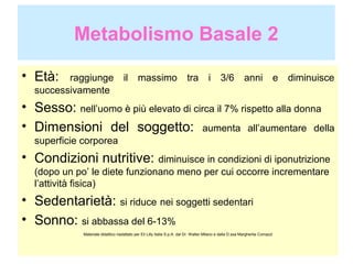 Metabolismo Basale 2
• Età:

raggiunge
successivamente

il

massimo

tra

i

3/6

anni

e

diminuisce

• Sesso: nell’uomo è più elevato di circa il 7% rispetto alla donna
• Dimensioni del soggetto: aumenta all’aumentare della
superficie corporea

• Condizioni nutritive: diminuisce in condizioni di iponutrizione
(dopo un po’ le diete funzionano meno per cui occorre incrementare
l’attività fisica)

• Sedentarietà: si riduce nei soggetti sedentari
• Sonno: si abbassa del 6-13%
Materiale didattico riadattato per Eli Lilly Italia S.p.A. dal Dr. Walter Milano e dalla D.ssa Margherita Comazzi

 