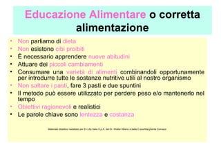 Educazione Alimentare o corretta
alimentazione
•
•
•
•
•
•
•
•
•

Non parliamo di dieta
Non esistono cibi proibiti
È necessario apprendere nuove abitudini
Attuare dei piccoli cambiamenti
Consumare una varietà di alimenti combinandoli opportunamente
per introdurre tutte le sostanze nutritive utili al nostro organismo
Non saltare i pasti, fare 3 pasti e due spuntini
Il metodo può essere utilizzato per perdere peso e/o mantenerlo nel
tempo
Obiettivi ragionevoli e realistici
Le parole chiave sono lentezza e costanza
Materiale didattico riadattato per Eli Lilly Italia S.p.A. dal Dr. Walter Milano e dalla D.ssa Margherita Comazzi

 