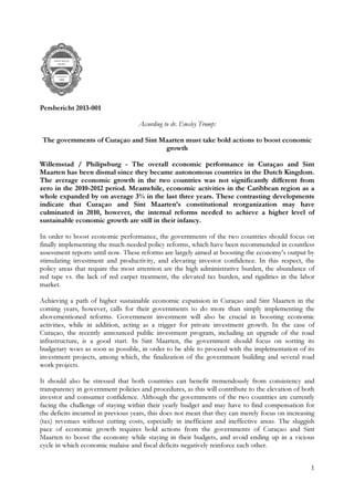 1
Persbericht 2013-001
According to dr. Emsley Tromp:
The governments of Curaçao and Sint Maarten must take bold actions to boost economic
growth
Willemstad / Philipsburg - The overall economic performance in Curaçao and Sint
Maarten has been dismal since they became autonomous countries in the Dutch Kingdom.
The average economic growth in the two countries was not significantly different from
zero in the 2010-2012 period. Meanwhile, economic activities in the Caribbean region as a
whole expanded by on average 3% in the last three years. These contrasting developments
indicate that Curaçao and Sint Maarten’s constitutional reorganization may have
culminated in 2010, however, the internal reforms needed to achieve a higher level of
sustainable economic growth are still in their infancy.
In order to boost economic performance, the governments of the two countries should focus on
finally implementing the much-needed policy reforms, which have been recommended in countless
assessment reports until now. These reforms are largely aimed at boosting the economy’s output by
stimulating investment and productivity, and elevating investor confidence. In this respect, the
policy areas that require the most attention are the high administrative burden, the abundance of
red tape vs. the lack of red carpet treatment, the elevated tax burden, and rigidities in the labor
market.
Achieving a path of higher sustainable economic expansion in Curaçao and Sint Maarten in the
coming years, however, calls for their governments to do more than simply implementing the
abovementioned reforms. Government investment will also be crucial in boosting economic
activities, while in addition, acting as a trigger for private investment growth. In the case of
Curaçao, the recently announced public investment program, including an upgrade of the road
infrastructure, is a good start. In Sint Maarten, the government should focus on sorting its
budgetary woes as soon as possible, in order to be able to proceed with the implementation of its
investment projects, among which, the finalization of the government building and several road
work projects.
It should also be stressed that both countries can benefit tremendously from consistency and
transparency in government policies and procedures, as this will contribute to the elevation of both
investor and consumer confidence. Although the governments of the two countries are currently
facing the challenge of staying within their yearly budget and may have to find compensation for
the deficits incurred in previous years, this does not mean that they can merely focus on increasing
(tax) revenues without cutting costs, especially in inefficient and ineffective areas. The sluggish
pace of economic growth requires bold actions from the governments of Curaçao and Sint
Maarten to boost the economy while staying in their budgets, and avoid ending up in a vicious
cycle in which economic malaise and fiscal deficits negatively reinforce each other.
 