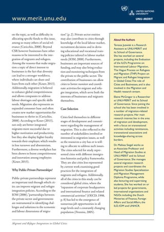 Migrant and Refugee Integration in Global Cities
www.merit.unu.edu
on the topic, as well as difficulty in
allocating specific funds to this issue,
among so many others of social rel-
evance (Cavicchio, 2008). Beyond
CSR however businesses have other
reasons to be interested in the inte-
gration of migrants and refugees.
Among the reasons that make migra-
tion a topic of direct interest to
businesses is the fact that diversity
can lead to a stronger workforce,
where individuals can share and
learn from each other (Koser, 2013).
Additionally, migration is believed
to enhance global competitiveness
and allows companies to address
labour shortages and specific skills
needs. Migration also represents an
expanded consumer base and often
creates new market opportunities for
businesses to thrive in (Cavicchio,
2008). According to Koser (2013),
not only are better integrated
migrants more successful due to
higher motivation and productivity,
but they also display higher loyalty
towards their employer, which results
in less turnover and absenteeism.
Furthermore, a diverse workplace has
been shown to boost competitiveness
and innovation among employees
(Koser, 2013).
Why Public-Private Partnerships?
Public-private partnerships represent
an important tool through which cit-
ies can improve migrant and refugee
integration policies. According to the
IOM (2006),“partnerships between
the private sector and governments
are instrumental in identifying chal-
lenges and solutions in the economic
and labour dimensions of migra-
tion” (p. 2). Private sector entities
may also contribute to cities through
knowledge of the local labour market,
recruitment decisions and in devis-
ing educational and vocational train-
ing policies tailored to labour market
needs (IOM, 2008). Furthermore,
businesses are important sources of
funding, and may also bring evalua-
tion and monitoring techniques from
the private to the public sector. The
contribution of businesses can allow
cities to better monitor and coordi-
nate activities for migrant and refu-
gee integration, which serve both the
interests of businesses and migrants
themselves.
Case Selection
Cities find themselves in different
stages of development and commit-
ment regarding the management of
migration. This is also reflected in the
number of stakeholders involved or
interested in migration issues, as well
as the resources a city has or is will-
ing to allocate to address such issues.
The cities selected for study repre-
sented cities with different immigra-
tion histories and policy frameworks.
They are also cities less represented
by current work examining good
practices for the integration of
migrants and refugees. Additionally,
all of the cities in this study can be
considered global cities, where the
“expansion of corporate headquarters
and international finance and related
commercial activities” (OECD, 1998,
p. 8) has led to the emergence of
numerous job opportunities in all
wage levels and a constantly changing
population (Penninx, 2005).
About the Authors
Teressa Juzwiak is a Research
Assistant at UNU-MERIT and
its School of Governance.
She has worked on several
projects, including the Evaluation
of the ILO’s Programme on
International Labour Migration,
The Hague Process on Refugees
and Migration (THP) Project on
Migrant and Refugee Integration
in Global Cities:The role of
Cities and Businesses, and is also
involved in the Migration and
Health research stream.
Elaine McGregor is a Researcher
at UNU-MERIT and its School
of Governance. Since joining the
school she has been involved in
a number of migration-related
research projects. Her main
research interest lies in the area
of migration and development,
with a focus on transnational
activities including remittances,
transnational associations and
knowledge-sharing across
borders.
Dr. Melissa Siegel works as
an Associate Professor and
Head of Migration Studies at
UNU-MERIT and its School
of Governance. She manages
several migration research
projects and coordinates the
Migration Studies Specialization
and Migration Management
Diploma Programme, while
also lecturing and supervising
students. She has worked on or
led projects for governments,
international organizations and
NGOs including the Dutch
Ministries of Finance, Foreign
Affairs and Social Affairs, the
ILO, IOM and UNHCR.
 