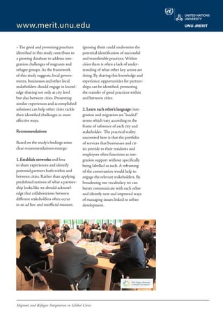 Migrant and Refugee Integration in Global Cities
www.merit.unu.edu
• The good and promising practices
identified in this study contribute to
a growing database to address inte-
gration challenges of migrants and
refugee groups. As the framework
of this study suggests, local govern-
ments, businesses and other local
stakeholders should engage in knowl-
edge-sharing not only at city level
but also between cities. Presenting
similar experiences and accomplished
solutions can help other cities tackle
their identified challenges in more
effective ways.
Recommendations
Based on the study’s findings some
clear recommendations emerge:
1. Establish networks and fora
to share experiences and identify
potential partners both within and
between cities. Rather than applying
predefined notions of what a partner-
ship looks like we should acknowl-
edge that collaborations between
different stakeholders often occur
in an ad hoc and unofficial manner;
ignoring them could undermine the
potential identification of successful
and transferable practices. Within
cities there is often a lack of under-
standing of what other key actors are
doing. By sharing this knowledge and
experience, opportunities for partner-
ships can be identified, promoting
the transfer of good practices within
and between cities.
2. Learn each other’s language: inte-
gration and migration are“loaded”
terms which vary according to the
frame of reference of each city and
stakeholder. The practical reality
uncovered here is that the portfolio
of services that businesses and cit-
ies provide to their residents and
employees often functions as inte-
gration support without specifically
being labelled as such. A reframing
of the conversation would help to
engage the relevant stakeholders. By
broadening our vocabulary we can
better communicate with each other
and identify new and improved ways
of managing issues linked to urban
development.
 