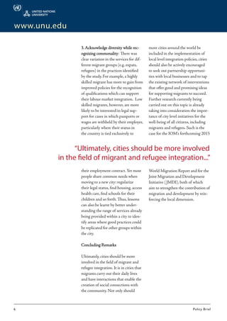 6	 Policy Brief
www.unu.edu
3. Acknowledge diversity while rec-
ognizing commonality: There was
clear variation in the services for dif-
ferent migrant groups (e.g. expats,
refugees) in the practices identified
by the study. For example, a highly
skilled migrant has more to gain from
improved policies for the recognition
of qualifications which can support
their labour market integration. Low
skilled migrants, however, are more
likely to be interested in legal sup-
port for cases in which passports or
wages are withheld by their employer,
particularly where their status in
the country is tied exclusively to
their employment contract.Yet most
people share common needs when
moving to a new city: regularize
their legal status, find housing, access
health care, find schools for their
children and so forth. Thus, lessons
can also be learnt by better under-
standing the range of services already
being provided within a city to iden-
tify areas where good practices could
be replicated for other groups within
the city.
Concluding Remarks
Ultimately, cities should be more
involved in the field of migrant and
refugee integration. It is in cities that
migrants carry out their daily lives
and have interactions that enable the
creation of social connections with
the community. Not only should
more cities around the world be
included in the implementation of
local level integration policies, cities
should also be actively encouraged
to seek out partnership opportuni-
ties with local businesses and to tap
the existing network of interventions
that offer good and promising ideas
for supporting migrants to succeed.
Further research currently being
carried out on this topic is already
taking into consideration the impor-
tance of city level initiatives for the
well-being of all citizens, including
migrants and refugees. Such is the
case for the IOM’s forthcoming 2015
World Migration Report and for the
Joint Migration and Development
Initiative (JMDI), both of which
aim to strengthen the contribution of
migration and development by rein-
forcing the local dimension.
“Ultimately, cities should be more involved
in the field of migrant and refugee integration...”
 