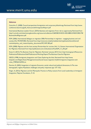 Migrant and Refugee Integration in Global Cities
www.merit.unu.edu
References
Cavicchio, C. (2008). Council perspectives; Immigration and corporate philanthropy. Retrieved from http://www.
conference-board.org/pdf_free/councils/ImmigrationReport.pdf
International Business Leaders Forum. (2010). Business and migration: From risk to opportunity. Retrieved from
http://c.ymcdn.com/sites/www.gbsnonline.org/resource/collection/C6833BC0-02C0-42E2-8804-5FAB1D3B217B/
BusinessAndMigration.pdf
IOM. (2006). International dialogue on migration 2006: Partnerships in migration - engaging business and civil
society (No. MC/INF/283). Retrieved from http://www.iom.int/jahia/webdav/site/myjahiasite/shared/shared/
mainsite/policy_and_research/policy_documents/MC-INF-283.pdf
IOM. (2008). Migrants and the host society: Partnerships for success (Vol. 11). Geneva: International Organization
for Migration. Retrieved from http://publications.iom.int/bookstore/free/IDM_11_EN.pdf
Koser, K. (2013).The Business Case for Migration. Retrieved January, 2014, from: http://www.gcsp.ch/Resources-
Publications/Publications/Staff-Publications/Working-Papers/The-Business-Case-for-Migration
OECD. (1998). Immigrants, Integration and Cities: Exploring the links. Retrieved from http://www.
keepeek.com/Digital-Asset-Management/oecd/social-issues-migration-health/immigrants-integration-and-
cities_9789264162952-en
Penninx, R. (2005). Integration of migrants: Economic, social, cultural and political dimensions. In The new
demographic regime: Population challenges and policy responses (pp. 137–152).
Singer, A. (2012). Migration and the Metropolis. Practice to Policy. Lessons from Local Leadership on Immigrant
Integration. Maytree Foundation., 9–10.
 