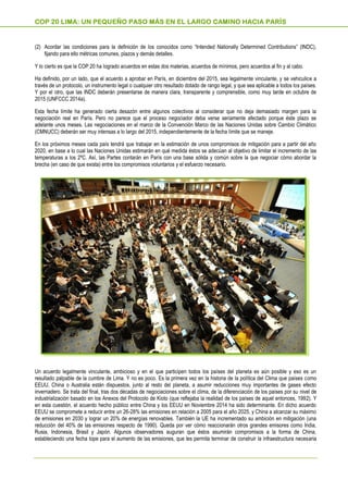 (2) Acordar las condiciones para la definición de los conocidos como “Intended Nationally Determined Contributions” (INDC),
fijando para ello métricas comunes, plazos y demás detalles.
Y lo cierto es que la COP 20 ha logrado acuerdos en estas dos materias, acuerdos de mínimos, pero acuerdos al fin y al cabo.
Ha definido, por un lado, que el acuerdo a aprobar en París, en diciembre del 2015, sea legalmente vinculante, y se vehiculice a
través de un protocolo, un instrumento legal o cualquier otro resultado dotado de rango legal, y que sea aplicable a todos los países.
Y por el otro, que las INDC deberán presentarse de manera clara, transparente y comprensible, como muy tarde en octubre de
2015 (UNFCCC 2014a).
Esta fecha límite ha generado cierta desazón entre algunos colectivos al considerar que no deja demasiado margen para la
negociación real en París. Pero no parece que el proceso negociador deba verse seriamente afectado porque éste plazo se
adelante unos meses. Las negociaciones en el marco de la Convención Marco de las Naciones Unidas sobre Cambio Climático
(CMNUCC) deberán ser muy intensas a lo largo del 2015, independientemente de la fecha límite que se maneje.
En los próximos meses cada país tendrá que trabajar en la estimación de unos compromisos de mitigación para a partir del año
2020, en base a lo cual las Naciones Unidas estimarán en qué medida éstos se adecúan al objetivo de limitar el incremento de las
temperaturas a los 2ºC. Así, las Partes contarán en París con una base sólida y común sobre la que negociar cómo abordar la
brecha (en caso de que exista) entre los compromisos voluntarios y el esfuerzo necesario.
Un acuerdo legalmente vinculante, ambicioso y en el que participen todos los países del planeta es aún posible y eso es un
resultado palpable de la cumbre de Lima. Y no es poco. Es la primera vez en la historia de la política del Clima que países como
EEUU, China o Australia están dispuestos, junto al resto del planeta, a asumir reducciones muy importantes de gases efecto
invernadero. Se trata del final, tras dos décadas de negociaciones sobre el clima, de la diferenciación de los países por su nivel de
industrialización basado en los Anexos del Protocolo de Kioto (que reflejaba la realidad de los países de aquel entonces, 1992). Y
en esta cuestión, el acuerdo hecho público entre China y los EEUU en Noviembre 2014 ha sido determinante. En dicho acuerdo
EEUU se compromete a reducir entre un 26-28% las emisiones en relación a 2005 para el año 2025, y China a alcanzar su máximo
de emisiones en 2030 y lograr un 20% de energías renovables. También la UE ha incrementado su ambición en mitigación (una
reducción del 40% de las emisiones respecto de 1990). Queda por ver cómo reaccionarán otros grandes emisores como India,
Rusia, Indonesia, Brasil y Japón. Algunos observadores auguran que éstos asumirán compromisos a la forma de China,
estableciendo una fecha tope para el aumento de las emisiones, que les permita terminar de construir la infraestructura necesaria
COP 20 LIMA: UN PEQUEÑO PASO MÁS EN EL LARGO CAMINO HACIA PARÍS
 