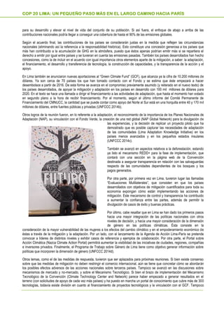 para su desarrollo y elevar el nivel de vida del conjunto de su población. Si así fuera, el enfoque de abajo a arriba de las
contribuciones nacionales podría llegar a conseguir una cobertura de hasta el 90% de las emisiones globales.
Según el acuerdo final, las contribuciones de los países se considerarán justas en la medida que reflejen las circunstancias
nacionales (eliminando así la referencia a la responsabilidad histórica). Esto constituye una concesión generosa a los países que
más han contribuido a la acumulación de GHG en la atmósfera, puesto que éstos apenas podrían emitir más si se repartiera el
derecho a emitir por igual entre países y se tuvieran en cuenta las emisiones pasadas. También los países desarrollados han hecho
concesiones, como la de incluir en el acuerdo con igual importancia otros elementos aparte de la mitigación, a saber: la adaptación,
el financiamiento, el desarrollo y transferencia de tecnología, la construcción de capacidades, y la transparencia de la acción y el
apoyo.
En Lima también se anunciaron nuevas aportaciones al “Green Climate Fund” (GCF), que alcanza ya la cifra de 10.200 millones de
dólares. Ya son cerca de 70 países los que han tomado contacto con el Fondo y se estima que éste empezará a hacer
desembolsos a partir de 2016. De esta forma se avanza en el compromiso previamente asumido (y reiterado en el nuevo texto) de
los países desarrollados, de apoyar la mitigación y adaptación en los países en desarrollo con 100 mil millones de dólares para
2020. En el texto se hace una llamada a dirigir el financiamiento a las actividades de adaptación, que hasta el momento han estado
en segundo plano a la hora de recibir financiamiento. Por el momento, según el último informe del Comité Permanente de
Financiamiento del CMNUCC, la cantidad que se puede contar como apoyo del Norte al Sur está en una horquilla entre 40 y 170 mil
millones de dólares, entre fuentes públicas y privadas (UNFCCC 2014b).
Otros logros de la reunión fueron, en lo referente a la adaptación, el reconocimiento de la importancia de los Planes Nacionales de
Adaptación (NAP), su vinculación con el Fondo Verde, la creación de una red global (NAP Global Network) para la divulgación de
las experiencias, y la decisión de replicar un proyecto piloto que ha
demostrado que es posible capturar las necesidades de adaptación
de las comunidades (Lima Adaptation Knowledge Initiative) en los
países menos avanzados y en los pequeños estados insulares
(UNFCCC 2014c).
También se avanzó en aspectos relativos a la deforestación, estando
ya listo el mecanismo REDD+ para la fase de implementación, que
contará con una sección en la página web de la Convención
destinada a asegurar transparencia en relación con las salvaguardas
respecto de las comunidades dependientes de los bosques y los
pagos generados.
Por otra parte, por primera vez en Lima, tuvieron lugar las llamadas
“Evaluaciones Multilaterales”, que consisten en que los países
desarrollados con objetivos de mitigación cuantificados para toda su
economía expongan cómo están implementando las acciones de
mitigación. Este mecanismo de control y transparencia ha contribuido
a aumentar la confianza entre las partes, además de permitir la
divulgación de casos de éxito y buenas prácticas.
Por último, cabe resaltar que en Lima se han dado los primeros pasos
hacia una mayor integración de las políticas nacionales con otros
niveles de decisión, y hacia una mayor consideración de la dimensión
de género en las políticas climáticas. Ésta consiste en la
consideración de la mayor vulnerabilidad de las mujeres a los efectos del cambio climático y en el empoderamiento económico de
éstas a través de la mitigación y la adaptación. Por un lado, con el lanzamiento de la Agenda de Acción Lima-París se pretende
convocar a líderes de distintos niveles y exhibir casos de referencia y ejemplos de colaboración. Por otra parte, el Portal sobre
Acción Climática (Nazca Climate Action Portal) permitirá aumentar la visibilidad de las iniciativas de ciudades, regiones, compañías
e inversores privados. Finalmente, el Programa de Trabajo sobre Género de Lima tiene como objetivo generar información sobre
políticas que incorporen la dimensión de género (UNFCCC 2014d).
Otros temas, como el de las medidas de respuesta, tuvieron que ser aplazados para próximas reuniones. Si bien existe consenso
sobre que las medidas de mitigación no deben restringir el comercio internacional, aún se tiene que concretar cómo se abordarán
los posibles efectos adversos de las acciones nacionales sobre terceros países. Tampoco se avanzó en las discusiones sobre
mecanismos de mercado y no-mercado, y sobre el Mecanismo Tecnológico. Si bien el brazo de implementación del Mecanismo
Tecnológico de la Convención (Climate Technology Center and Network) parece haber empezado a generar resultados en el
terreno (con solicitudes de apoyo de cada vez más países) y ha puesto en marcha un portal de conocimiento que cubre más de 300
tecnologías, todavía existe división en cuanto al financiamiento de proyectos tecnológicos y la vinculación con el GCF. Tampoco
COP 20 LIMA: UN PEQUEÑO PASO MÁS EN EL LARGO CAMINO HACIA PARÍS
 