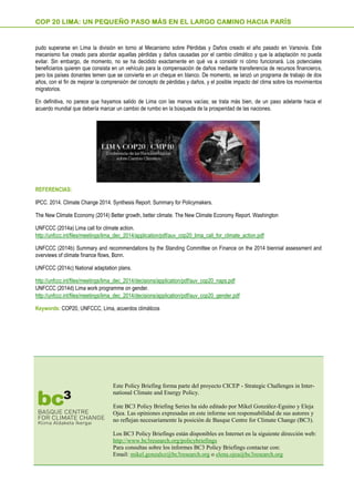 pudo superarse en Lima la división en torno al Mecanismo sobre Pérdidas y Daños creado el año pasado en Varsovia. Este
mecanismo fue creado para abordar aquellas pérdidas y daños causadas por el cambio climático y que la adaptación no pueda
evitar. Sin embargo, de momento, no se ha decidido exactamente en qué va a consistir ni cómo funcionará. Los potenciales
beneficiarios quieren que consista en un vehículo para la compensación de daños mediante transferencia de recursos financieros,
pero los países donantes temen que se convierta en un cheque en blanco. De momento, se lanzó un programa de trabajo de dos
años, con el fin de mejorar la comprensión del concepto de pérdidas y daños, y el posible impacto del clima sobre los movimientos
migratorios.
En definitiva, no parece que hayamos salido de Lima con las manos vacías; se trata más bien, de un paso adelante hacia el
acuerdo mundial que debería marcar un cambio de rumbo en la búsqueda de la prosperidad de las naciones.
REFERENCIAS:
IPCC. 2014. Climate Change 2014. Synthesis Report. Summary for Policymakers.
The New Climate Economy (2014) Better growth, better climate. The New Climate Economy Report. Washington
UNFCCC (2014a) Lima call for climate action.
http://unfccc.int/files/meetings/lima_dec_2014/application/pdf/auv_cop20_lima_call_for_climate_action.pdf
UNFCCC (2014b) Summary and recommendations by the Standing Committee on Finance on the 2014 biennial assessment and
overviews of climate finance flows, Bonn.
UNFCCC (2014c) National adaptation plans.
http://unfccc.int/files/meetings/lima_dec_2014/decisions/application/pdf/auv_cop20_naps.pdf
UNFCCC (2014d) Lima work programme on gender.
http://unfccc.int/files/meetings/lima_dec_2014/decisions/application/pdf/auv_cop20_gender.pdf
Keywords: COP20, UNFCCC, Lima, acuerdos climáticos
COP 20 LIMA: UN PEQUEÑO PASO MÁS EN EL LARGO CAMINO HACIA PARÍS
Este Policy Briefing forma parte del proyecto CICEP - Strategic Challenges in Inter-
national Climate and Energy Policy.
Este BC3 Policy Briefing Series ha sido editado por Mikel González-Eguino y Eleja
Ojea. Las opiniones expresadas en este informe son responsabilidad de sus autores y
no reflejan necesariamente la posición de Basque Centre for Climate Change (BC3).
Los BC3 Policy Briefings están disponibles en Internet en la siguiente dirección web:
http://www.bc3research.org/policybriefings
Para consultas sobre los informes BC3 Policy Briefings contactar con:
Email: mikel.gonzalez@bc3research.org o elena.ojea@bc3research.org
 