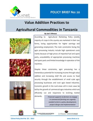 Value Addition Practices to 
Agricultural Commodities in Tanzania 
According to Agricultural Marketing Policy (2008), majority of crops in the country are marketed in their raw forms, losing opportunities for higher earnings and generating employment. The main constraints facing the agro processing industry include high operational costs mainly because of high prices of imported fuel and spare parts, unavailability of appropriate processing machines and spare parts and limited knowledge in operation of the machines. 
Despite these constraints, agro processing has a tremendous potential for increasing income through value addition and increasing shelf life and access to food security through the establishment of small scale agro processing businesses and rural agro based industries. Economic growth in the rural areas will in most cases be led by the growth of commercial agro industries which are efficiently run and responsive to evolving market demands. 
CLKnet Policy Brief No 20 : : 2013 www.clknet.or.tz 
By Joel J Mmasa 
Financial supports to farmers to engage in commercial farming are urgently needed to form a policy development, project design and implementation agenda. 
POLICY BRIEF No: 20  