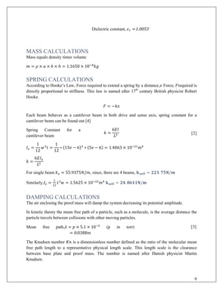 Dielectric constant, 𝜖𝜖𝑟𝑟 =1.0053
MASS CALCULATIONS
Mass equals density times volume
𝑚𝑚 = 𝜌𝜌 × 𝑎𝑎 × 𝑏𝑏 × ℎ = 1.1650 × 10−8
𝑘𝑘𝑘𝑘
SPRING CALCULATIONS
According to Hooke’s Law, Force required to extend a spring by a distance,𝑥𝑥 Force, 𝐹𝐹required is
directly proportional to stiffness. This law is named after 17th
century British physicist Robert
Hooke.
𝐹𝐹 = −𝑘𝑘𝑘𝑘
Each beam behaves as a cantilever beam in both drive and sense axis, spring constant for a
cantilever beam can be found out [4]
Spring Constant for a
cantilever beam
𝑘𝑘 =
6𝐸𝐸𝐸𝐸
𝐿𝐿3 [2]
𝐼𝐼𝑥𝑥 =
1
12
𝑤𝑤3
𝑡𝑡 =
1
12
∗ (15𝑒𝑒 − 6)3
∗ (5𝑒𝑒 − 6) = 1.4063 × 10−21
𝑚𝑚4
𝑘𝑘 =
6𝐸𝐸𝐼𝐼𝑥𝑥
𝐿𝐿3
For single beam 𝑘𝑘𝑥𝑥 = 55.9375𝑁𝑁/𝑚𝑚, since, there are 4 beams, 𝐤𝐤 𝐱𝐱𝐱𝐱𝐱𝐱𝐱𝐱 = 𝟐𝟐𝟐𝟐𝟐𝟐. 𝟕𝟕𝟕𝟕𝟕𝟕/𝐦𝐦
Similarly,𝐼𝐼𝑧𝑧 =
1
12
𝑡𝑡3
𝑤𝑤 = 1.5625 × 10−22
𝑚𝑚4
𝐤𝐤𝐳𝐳𝐳𝐳𝐳𝐳𝐳𝐳 = 𝟐𝟐𝟐𝟐. 𝟖𝟖𝟖𝟖𝟖𝟖𝟖𝟖𝟖𝟖/𝐦𝐦
DAMPING CALCULATIONS
The air enclosing the proof mass will damp the system decreasing its potential amplitude.
In kinetic theory the mean free path of a particle, such as a molecule, is the average distance the
particle travels between collisions with other moving particles.
Mean free path,𝜆𝜆 = 𝑝𝑝 × 5.1 × 10−5
(p in torr)
= 0.0388𝑚𝑚
[3]
The Knudsen number 𝐾𝐾𝐾𝐾 is a dimensionless number defined as the ratio of the molecular mean
free path length to a representative physical length scale. This length scale is the clearance
between base plate and proof mass. The number is named after Danish physicist Martin
Knudsen.
9
 