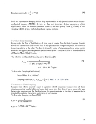 Knudsen number,𝐾𝐾𝐾𝐾 =
𝜆𝜆
ℎ0
= 7752 [4]
Slide and squeeze film damping models play important role in the dynamics of the micro-electro-
mechanical systems (MEMS) devices as they are important design parameters, which
significantly affect the frequency-domain behavior and the quality factor (Q-factor) of the
vibrating MEMS devices for both lateral and vertical motions.
For slide film Damping
In our model the flow of fluid below will be a case of couette flow. In fluid dynamics, Couette
flow is the laminar flow of a viscous fluid in the space between two parallel plates, one of which
is moving relative to the other. The flow is driven by virtue of viscous drag force acting on the
fluid and the applied pressure gradient parallel to the plates. This type of flow is named in honor
of Maurice Marie Alfred Couette.
The effective coefficient of viscosity can be determined[5]
𝜇𝜇𝑒𝑒𝑒𝑒𝑒𝑒𝑒𝑒 =
𝜇𝜇
1 + 2𝐾𝐾𝐾𝐾 + 0.2𝐾𝐾𝑛𝑛0.788 𝑒𝑒−
𝐾𝐾𝐾𝐾
10
[5]
= 1.1551 × 10−9
𝑘𝑘𝑘𝑘/𝑚𝑚𝑚𝑚
To determine Damping Coefficient[6]
Area of Plate, 𝐴𝐴 = 1000𝜇𝜇𝑚𝑚2
Damping coefficient, 𝐜𝐜𝐱𝐱 = 𝜇𝜇𝑒𝑒𝑒𝑒𝑒𝑒𝑒𝑒 ×
𝐴𝐴
ℎ0
= 𝟐𝟐. 𝟑𝟑𝟑𝟑𝟑𝟑𝟑𝟑 × 𝟏𝟏𝟏𝟏−𝟏𝟏𝟏𝟏
𝐍𝐍 − 𝐬𝐬/𝐦𝐦
For squeeze film damping
Squeeze film effects naturally occur in dynamic MEMS structures because most of these
structures employ parallel plates or beams that trap a very thin film of air or some other gas
between the structure and the fixed substrate. An accurate estimate of the effect of squeeze film is
important for predicting the dynamic performance of such devices.
To determine damping coefficent[7][8]
𝜇𝜇𝑒𝑒𝑒𝑒𝑒𝑒𝑒𝑒 =
𝜇𝜇
1 + 9.638𝐾𝐾𝑛𝑛1.159
[6]
𝜇𝜇𝑒𝑒𝑒𝑒𝑒𝑒𝑒𝑒 = 5.7713 × 10−11
𝑘𝑘𝑘𝑘/𝑚𝑚𝑚𝑚
10
 