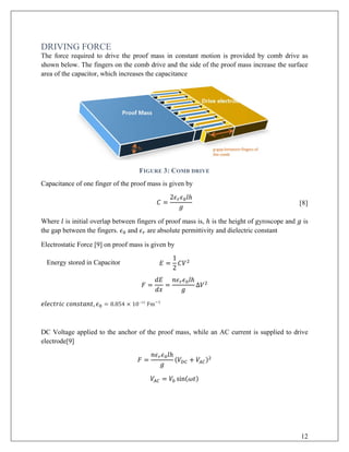 DRIVING FORCE
The force required to drive the proof mass in constant motion is provided by comb drive as
shown below. The fingers on the comb drive and the side of the proof mass increase the surface
area of the capacitor, which increases the capacitance
FIGURE 3: COMB DRIVE
Capacitance of one finger of the proof mass is given by
𝐶𝐶 =
2𝜖𝜖𝑟𝑟 𝜖𝜖0 𝑙𝑙ℎ
𝑔𝑔
[8]
Where 𝑙𝑙 is initial overlap between fingers of proof mass is, ℎ is the height of gyroscope and 𝑔𝑔 is
the gap between the fingers. 𝜖𝜖0 and 𝜖𝜖𝑟𝑟 are absolute permittivity and dielectric constant
Electrostatic Force [9] on proof mass is given by
Energy stored in Capacitor 𝐸𝐸 =
1
2
𝐶𝐶𝑉𝑉2
𝐹𝐹 =
𝑑𝑑𝑑𝑑
𝑑𝑑𝑑𝑑
=
𝑛𝑛𝜖𝜖𝑟𝑟 𝜖𝜖0 𝑙𝑙ℎ
𝑔𝑔
Δ𝑉𝑉2
𝑒𝑒𝑒𝑒𝑒𝑒𝑒𝑒𝑒𝑒𝑒𝑒𝑒𝑒𝑒𝑒 𝑐𝑐𝑐𝑐𝑐𝑐𝑐𝑐𝑐𝑐𝑐𝑐𝑐𝑐𝑐𝑐, 𝜖𝜖0 = 8.854 × 10−12
Fm−1
DC Voltage applied to the anchor of the proof mass, while an AC current is supplied to drive
electrode[9]
𝐹𝐹 =
𝑛𝑛𝜖𝜖𝑟𝑟 𝜖𝜖0 𝑙𝑙ℎ
𝑔𝑔
(𝑉𝑉𝐷𝐷𝐷𝐷 + 𝑉𝑉𝐴𝐴𝐴𝐴)2
𝑉𝑉𝐴𝐴𝐴𝐴 = 𝑉𝑉0 sin(𝜔𝜔𝜔𝜔)
12
 