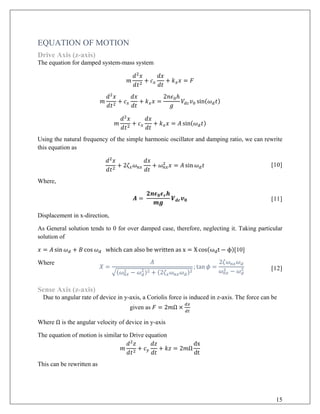 EQUATION OF MOTION
Drive Axis (z-axis)
The equation for damped system-mass system
𝑚𝑚
𝑑𝑑2
𝑥𝑥
𝑑𝑑𝑡𝑡2
+ 𝑐𝑐𝑥𝑥
𝑑𝑑𝑑𝑑
𝑑𝑑𝑑𝑑
+ 𝑘𝑘𝑥𝑥 𝑥𝑥 = 𝐹𝐹
𝑚𝑚
𝑑𝑑2
𝑥𝑥
𝑑𝑑𝑡𝑡2
+ 𝑐𝑐𝑥𝑥
𝑑𝑑𝑑𝑑
𝑑𝑑𝑑𝑑
+ 𝑘𝑘𝑥𝑥 𝑥𝑥 =
2𝑛𝑛𝜖𝜖0ℎ
𝑔𝑔
𝑉𝑉𝑑𝑑𝑑𝑑 𝑣𝑣0 sin(𝜔𝜔𝑑𝑑 𝑡𝑡)
𝑚𝑚
𝑑𝑑2
𝑥𝑥
𝑑𝑑𝑡𝑡2
+ 𝑐𝑐𝑥𝑥
𝑑𝑑𝑑𝑑
𝑑𝑑𝑑𝑑
+ 𝑘𝑘𝑥𝑥 𝑥𝑥 = 𝐴𝐴 sin(𝜔𝜔𝑑𝑑 𝑡𝑡)
Using the natural frequency of the simple harmonic oscillator and damping ratio, we can rewrite
this equation as
𝑑𝑑2
𝑥𝑥
𝑑𝑑𝑡𝑡2
+ 2𝜁𝜁𝑥𝑥 𝜔𝜔𝑛𝑛𝑛𝑛
𝑑𝑑𝑑𝑑
𝑑𝑑𝑑𝑑
+ 𝜔𝜔𝑛𝑛𝑛𝑛
2
𝑥𝑥 = 𝐴𝐴 sin 𝜔𝜔𝑑𝑑 𝑡𝑡 [10]
Where,
𝑨𝑨 =
𝟐𝟐𝟐𝟐𝝐𝝐𝟎𝟎 𝝐𝝐𝒓𝒓 𝒉𝒉
𝒎𝒎𝒎𝒎
𝑽𝑽𝒅𝒅𝒅𝒅 𝒗𝒗𝟎𝟎 [11]
Displacement in x-direction,
As General solution tends to 0 for over damped case, therefore, neglecting it. Taking particular
solution of
𝑥𝑥 = 𝐴𝐴 sin 𝜔𝜔𝑑𝑑 + 𝐵𝐵 cos 𝜔𝜔𝑑𝑑 which can also be written as x = X cos(ωdt − ϕ)[10]
Where
𝑋𝑋 =
𝐴𝐴
�(𝜔𝜔𝑛𝑛𝑛𝑛
2 − 𝜔𝜔𝑑𝑑
2)2 + (2𝜁𝜁𝑥𝑥 𝜔𝜔𝑛𝑛𝑛𝑛 𝜔𝜔𝑑𝑑)2
; tan 𝜙𝜙 =
2𝜁𝜁𝜔𝜔𝑛𝑛𝑛𝑛 𝜔𝜔𝑑𝑑
𝜔𝜔𝑛𝑛𝑛𝑛
2 − 𝜔𝜔𝑑𝑑
2 [12]
Sense Axis (z-axis)
Due to angular rate of device in y-axis, a Coriolis force is induced in z-axis. The force can be
given as 𝐹𝐹 = 2𝑚𝑚Ω ×
𝑑𝑑𝑑𝑑
𝑑𝑑𝑑𝑑
Where Ω is the angular velocity of device in y-axis
The equation of motion is similar to Drive equation
𝑚𝑚
𝑑𝑑2
𝑧𝑧
𝑑𝑑𝑡𝑡2
+ 𝑐𝑐𝑦𝑦
𝑑𝑑𝑑𝑑
𝑑𝑑𝑑𝑑
+ 𝑘𝑘𝑘𝑘 = 2𝑚𝑚Ω
dx
dt
This can be rewritten as
15
 
