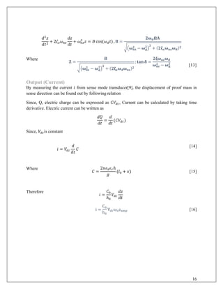 𝑑𝑑2
𝑧𝑧
𝑑𝑑𝑡𝑡2
+ 2𝜁𝜁𝑧𝑧 𝜔𝜔𝑛𝑛𝑛𝑛
𝑑𝑑𝑑𝑑
𝑑𝑑𝑑𝑑
+ 𝜔𝜔𝑛𝑛𝑛𝑛
2
𝑧𝑧 = 𝐵𝐵 cos(𝜔𝜔𝑑𝑑 𝑡𝑡) , 𝐁𝐁 =
𝟐𝟐𝛚𝛚𝐝𝐝 𝛀𝛀𝛀𝛀
��𝛚𝛚𝐧𝐧𝐧𝐧
𝟐𝟐 − 𝛚𝛚𝐝𝐝
𝟐𝟐
�
𝟐𝟐
+ (𝟐𝟐𝛇𝛇𝐱𝐱 𝛚𝛚𝐧𝐧𝐧𝐧 𝛚𝛚𝐝𝐝)𝟐𝟐
Where
𝐙𝐙 =
𝐁𝐁
��𝛚𝛚𝐧𝐧𝐧𝐧
𝟐𝟐 − 𝛚𝛚𝐝𝐝
𝟐𝟐
�
𝟐𝟐
+ (𝟐𝟐𝛇𝛇𝐳𝐳 𝛚𝛚𝐝𝐝 𝛚𝛚𝐧𝐧𝐧𝐧)𝟐𝟐
; 𝐭𝐭𝐭𝐭 𝐭𝐭 𝛅𝛅 =
𝟐𝟐𝟐𝟐𝛚𝛚𝐧𝐧𝐧𝐧 𝛚𝛚𝐝𝐝
𝛚𝛚𝐧𝐧𝐧𝐧
𝟐𝟐 − 𝛚𝛚𝐝𝐝
𝟐𝟐
[13]
Output (Current)
By measuring the current 𝑖𝑖 from sense mode transducer[9], the displacement of proof mass in
sense direction can be found out by following relation
Since, Q, electric charge can be expressed as 𝐶𝐶𝑉𝑉𝑑𝑑𝑑𝑑, Current can be calculated by taking time
derivative. Electric current can be written as
𝑑𝑑𝑑𝑑
𝑑𝑑𝑑𝑑
=
𝑑𝑑
𝑑𝑑𝑑𝑑
(𝐶𝐶𝑉𝑉𝑑𝑑𝑑𝑑)
Since, 𝑉𝑉𝑑𝑑𝑑𝑑is constant
𝑖𝑖 = 𝑉𝑉𝑑𝑑𝑑𝑑
𝑑𝑑
𝑑𝑑𝑑𝑑
𝐶𝐶
[14]
Where
𝐶𝐶 =
2𝑛𝑛𝜖𝜖0 𝜖𝜖𝑟𝑟ℎ
𝑔𝑔
(𝑙𝑙0 + 𝑥𝑥) [15]
Therefore
𝑖𝑖 =
𝐶𝐶0
ℎ0
𝑉𝑉𝑑𝑑𝑑𝑑
𝑑𝑑𝑑𝑑
𝑑𝑑𝑑𝑑
i =
C0
h0
Vdcωdzamp [16]
16
 