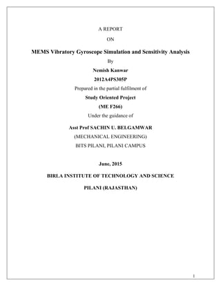 A REPORT
ON
MEMS Vibratory Gyroscope Simulation and Sensitivity Analysis
By
Nemish Kanwar
2012A4PS305P
Prepared in the partial fulfilment of
Study Oriented Project
(ME F266)
Under the guidance of
Asst Prof SACHIN U. BELGAMWAR
(MECHANICAL ENGINEERING)
BITS PILANI, PILANI CAMPUS
June, 2015
BIRLA INSTITUTE OF TECHNOLOGY AND SCIENCE
PILANI (RAJASTHAN)
1
 