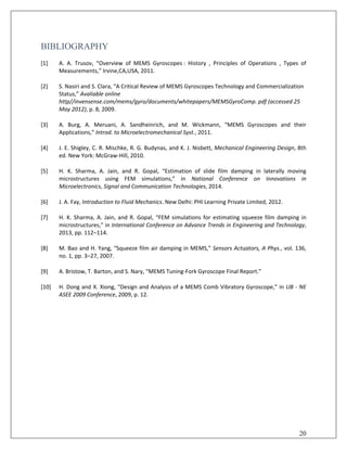 BIBLIOGRAPHY
[1] A. A. Trusov, “Overview of MEMS Gyroscopes : History , Principles of Operations , Types of
Measurements,” Irvine,CA,USA, 2011.
[2] S. Nasiri and S. Clara, “A Critical Review of MEMS Gyroscopes Technology and Commercialization
Status,” Avaliable online
http//invensense.com/mems/gyro/documents/whitepapers/MEMSGyroComp. pdf (accessed 25
May 2012), p. 8, 2009.
[3] A. Burg, A. Meruani, A. Sandheinrich, and M. Wickmann, “MEMS Gyroscopes and their
Applications,” Introd. to Microelectromechanical Syst., 2011.
[4] J. E. Shigley, C. R. Mischke, R. G. Budynas, and K. J. Nisbett, Mechanical Engineering Design, 8th
ed. New York: McGraw-Hill, 2010.
[5] H. K. Sharma, A. Jain, and R. Gopal, “Estimation of slide film damping in laterally moving
microstructures using FEM simulations,” in National Conference on Innovations in
Microelectronics, Signal and Communication Technologies, 2014.
[6] J. A. Fay, Introduction to Fluid Mechanics. New Delhi: PHI Learning Private Limited, 2012.
[7] H. K. Sharma, A. Jain, and R. Gopal, “FEM simulations for estimating squeeze film damping in
microstructures,” in International Conference on Advance Trends in Engineering and Technology,
2013, pp. 112–114.
[8] M. Bao and H. Yang, “Squeeze film air damping in MEMS,” Sensors Actuators, A Phys., vol. 136,
no. 1, pp. 3–27, 2007.
[9] A. Bristow, T. Barton, and S. Nary, “MEMS Tuning-Fork Gyroscope Final Report.”
[10] H. Dong and X. Xiong, “Design and Analysis of a MEMS Comb Vibratory Gyroscope,” in UB - NE
ASEE 2009 Conference, 2009, p. 12.
20
 