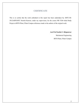 CERTIFICATE
This is to certify that the work embodied in this report has been undertaken by: BITS ID:
2012A4PS305P, Nemish Kanwar, under my supervision, for the course ME F266 titled Study
Project at BITS Pilani, Pilani Campus references made to the authors of the original work.
Asst Prof Sachin U. Belgamwar
Mechanical Engineering
BITS Pilani, Pilani Campus
2
 