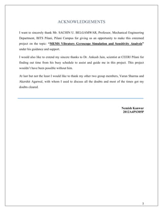 ACKNOWLEDGEMENTS
I want to sincerely thank Mr. SACHIN U. BELGAMWAR, Professor, Mechanical Engineering
Department, BITS Pilani, Pilani Campus for giving us an opportunity to make this esteemed
project on the topic: “MEMS Vibratory Gyroscope Simulation and Sensitivity Analysis”
under his guidance and support.
I would also like to extend my sincere thanks to Dr. Ankush Jain, scientist at CEERI Pilani for
finding out time from his busy schedule to assist and guide me in this project. This project
wouldn’t have been possible without him.
At last but not the least I would like to thank my other two group members, Varun Sharma and
Akershit Agarwal, with whom I used to discuss all the doubts and most of the times got my
doubts cleared.
Nemish Kanwar
2012A4PS305P
3
 