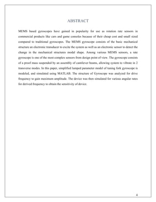 ABSTRACT
MEMS based gyroscopes have gained in popularity for use as rotation rate sensors in
commercial products like cars and game consoles because of their cheap cost and small sized
compared to traditional gyroscopes. The MEMS gyroscope consists of the basic mechanical
structure an electronic transducer to excite the system as well as an electronic sensor to detect the
change in the mechanical structures modal shape. Among various MEMS sensors, a rate
gyroscope is one of the most complex sensors from design point of view. The gyroscope consists
of a proof mass suspended by an assembly of cantilever beams, allowing system to vibrate in 2
transverse modes. In this paper, simplified lumped parameter model of tuning fork gyroscope is
modeled, and simulated using MATLAB. The structure of Gyroscope was analyzed for drive
frequency to gain maximum amplitude. The device was then simulated for various angular rates
for derived frequency to obtain the sensitivity of device.
4
 