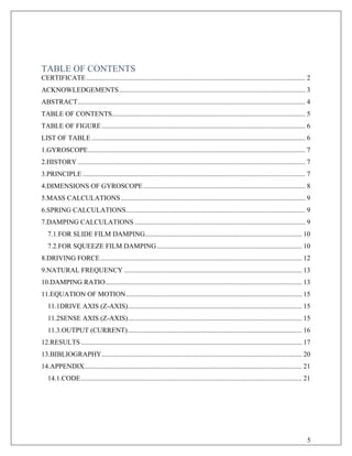 TABLE OF CONTENTS
CERTIFICATE............................................................................................................................... 2
ACKNOWLEDGEMENTS............................................................................................................ 3
ABSTRACT.................................................................................................................................... 4
TABLE OF CONTENTS................................................................................................................ 5
TABLE OF FIGURE...................................................................................................................... 6
LIST OF TABLE............................................................................................................................ 6
1.GYROSCOPE.............................................................................................................................. 7
2.HISTORY .................................................................................................................................... 7
3.PRINCIPLE ................................................................................................................................. 7
4.DIMENSIONS OF GYROSCOPE.............................................................................................. 8
5.MASS CALCULATIONS........................................................................................................... 9
6.SPRING CALCULATIONS........................................................................................................ 9
7.DAMPING CALCULATIONS ................................................................................................... 9
7.1.FOR SLIDE FILM DAMPING........................................................................................... 10
7.2.FOR SQUEEZE FILM DAMPING.................................................................................... 10
8.DRIVING FORCE..................................................................................................................... 12
9.NATURAL FREQUENCY ....................................................................................................... 13
10.DAMPING RATIO.................................................................................................................. 13
11.EQUATION OF MOTION...................................................................................................... 15
11.1DRIVE AXIS (Z-AXIS)..................................................................................................... 15
11.2SENSE AXIS (Z-AXIS)..................................................................................................... 15
11.3.OUTPUT (CURRENT)..................................................................................................... 16
12.RESULTS ................................................................................................................................ 17
13.BIBLIOGRAPHY.................................................................................................................... 20
14.APPENDIX.............................................................................................................................. 21
14.1.CODE................................................................................................................................ 21
5
 