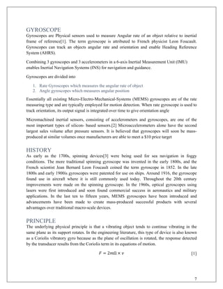 GYROSCOPE
Gyroscopes are Physical sensors used to measure Angular rate of an object relative to inertial
frame of reference[1]. The term gyroscope is attributed to French physicist Leon Foucault.
Gyroscopes can track an objects angular rate and orientation and enable Heading Reference
System (AHRS).
Combining 3 gyroscopes and 3 accelerometers in a 6-axis Inertial Measurement Unit (IMU)
enables Inertial Navigation Systems (INS) for navigation and guidance.
Gyroscopes are divided into
1. Rate Gyroscopes which measures the angular rate of object
2. Angle gyroscopes which measures angular position
Essentially all existing Micro-Electro-Mechanical-Systems (MEMS) gyroscopes are of the rate
measuring type and are typically employed for motion detection. When rate gyroscope is used to
track orientation, its output signal is integrated over time to give orientation angle
Micromachined inertial sensors, consisting of accelerometers and gyroscopes, are one of the
most important types of silicon- based sensors.[2] Microaccelerometers alone have the second
largest sales volume after pressure sensors. It is believed that gyroscopes will soon be mass-
produced at similar volumes once manufacturers are able to meet a $10 price target
HISTORY
As early as the 1700s, spinning devices[3] were being used for sea navigation in foggy
conditions. The more traditional spinning gyroscope was invented in the early 1800s, and the
French scientist Jean Bernard Leon Foucault coined the term gyroscope in 1852. In the late
1800s and early 1900ís gyroscopes were patented for use on ships. Around 1916, the gyroscope
found use in aircraft where it is still commonly used today. Throughout the 20th century
improvements were made on the spinning gyroscope. In the 1960s, optical gyroscopes using
lasers were first introduced and soon found commercial success in aeronautics and military
applications. In the last ten to fifteen years, MEMS gyroscopes have been introduced and
advancements have been made to create mass-produced successful products with several
advantages over traditional macro-scale devices.
PRINCIPLE
The underlying physical principle is that a vibrating object tends to continue vibrating in the
same plane as its support rotates. In the engineering literature, this type of device is also known
as a Coriolis vibratory gyro because as the plane of oscillation is rotated, the response detected
by the transducer results from the Coriolis term in its equations of motion.
𝐹𝐹 = 2𝑚𝑚Ω × 𝑣𝑣 [1]
7
 