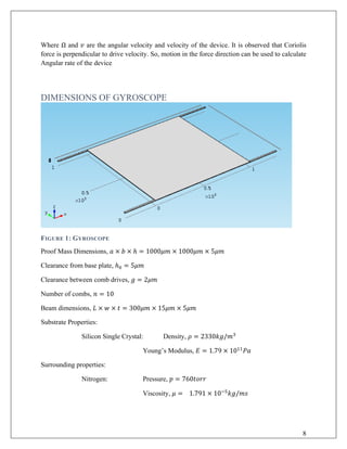 Where Ω and 𝑣𝑣 are the angular velocity and velocity of the device. It is observed that Coriolis
force is perpendicular to drive velocity. So, motion in the force direction can be used to calculate
Angular rate of the device
DIMENSIONS OF GYROSCOPE
FIGURE 1: GYROSCOPE
Proof Mass Dimensions, 𝑎𝑎 × 𝑏𝑏 × ℎ = 1000𝜇𝜇𝜇𝜇 × 1000𝜇𝜇𝜇𝜇 × 5𝜇𝜇𝜇𝜇
Clearance from base plate, ℎ0 = 5𝜇𝜇𝜇𝜇
Clearance between comb drives, 𝑔𝑔 = 2𝜇𝜇𝜇𝜇
Number of combs, 𝑛𝑛 = 10
Beam dimensions, 𝐿𝐿 × 𝑤𝑤 × 𝑡𝑡 = 300𝜇𝜇𝜇𝜇 × 15𝜇𝜇𝜇𝜇 × 5𝜇𝜇𝜇𝜇
Substrate Properties:
Silicon Single Crystal: Density, 𝜌𝜌 = 2330𝑘𝑘𝑘𝑘/𝑚𝑚3
Young’s Modulus, 𝐸𝐸 = 1.79 × 1011
𝑃𝑃𝑃𝑃
Surrounding properties:
Nitrogen: Pressure, 𝑝𝑝 = 760𝑡𝑡𝑡𝑡𝑡𝑡𝑡𝑡
Viscosity, 𝜇𝜇 = 1.791 × 10−5
𝑘𝑘𝑘𝑘/𝑚𝑚𝑚𝑚
8
 