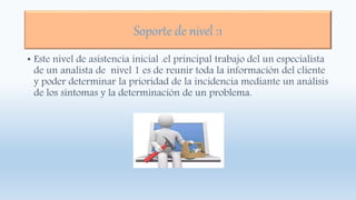 Soporte de nivel :1
• Este nivel de asistencia inicial .el principal trabajo del un especialista
de un analista de nivel 1 es de reunir toda la información del cliente
y poder determinar la prioridad de la incidencia mediante un análisis
de los síntomas y la determinación de un problema.
 