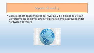 Soporte de nivel :4
• Cuenta con los conocimientos del nivel 1,2 y 3 si bien no se utilizan
universalmente el 4 nivel. Este nivel generalmente es proveedor del
hardware y software.
 