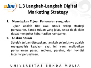 1.3 Langkah-Langkah Digital
Marketing Strategy
1. Menetapkan Tujuan Pemasaran yang Jelas
Tujuan adalah titik awal untuk setiap strategi
pemasaran. Tanpa tujuan yang jelas, Anda tidak akan
dapat mengukur keberhasilan kampanye.
2. Analisis Situasi
Setelah tujuan ditetapkan, langkah selanjutnya adalah
menganalisis keadaan saat ini, yang melibatkan
pemahaman pasar, audiens, pesaing, dan kondisi
internal perusahaan.
 