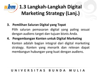 1.3 Langkah-Langkah Digital
Marketing Strategy (Lanj.)
3. Pemilihan Saluran Digital yang Tepat
Pilih saluran pemasaran digital yang paling sesuai
dengan audiens target dan tujuan bisnis Anda.
4. Pengembangan Konten untuk Digital Marketing
Konten adalah bagian integral dari digital marketing
strategy. Konten yang menarik dan relevan dapat
membangun hubungan yang kuat dengan audiens.
 
