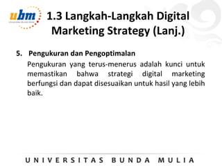 1.3 Langkah-Langkah Digital
Marketing Strategy (Lanj.)
5. Pengukuran dan Pengoptimalan
Pengukuran yang terus-menerus adalah kunci untuk
memastikan bahwa strategi digital marketing
berfungsi dan dapat disesuaikan untuk hasil yang lebih
baik.
 