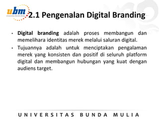 2.1 Pengenalan Digital Branding
• Digital branding adalah proses membangun dan
memelihara identitas merek melalui saluran digital.
• Tujuannya adalah untuk menciptakan pengalaman
merek yang konsisten dan positif di seluruh platform
digital dan membangun hubungan yang kuat dengan
audiens target.
 