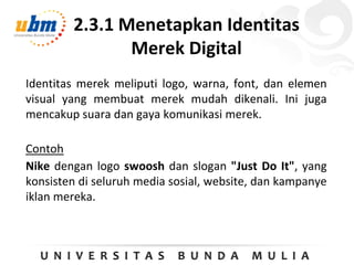 2.3.1 Menetapkan Identitas
Merek Digital
Identitas merek meliputi logo, warna, font, dan elemen
visual yang membuat merek mudah dikenali. Ini juga
mencakup suara dan gaya komunikasi merek.
Contoh
Nike dengan logo swoosh dan slogan "Just Do It", yang
konsisten di seluruh media sosial, website, dan kampanye
iklan mereka.
 