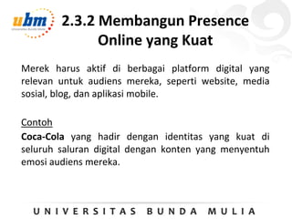 2.3.2 Membangun Presence
Online yang Kuat
Merek harus aktif di berbagai platform digital yang
relevan untuk audiens mereka, seperti website, media
sosial, blog, dan aplikasi mobile.
Contoh
Coca-Cola yang hadir dengan identitas yang kuat di
seluruh saluran digital dengan konten yang menyentuh
emosi audiens mereka.
 