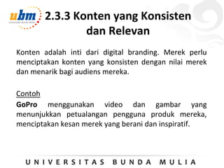2.3.3 Konten yang Konsisten
dan Relevan
Konten adalah inti dari digital branding. Merek perlu
menciptakan konten yang konsisten dengan nilai merek
dan menarik bagi audiens mereka.
Contoh
GoPro menggunakan video dan gambar yang
menunjukkan petualangan pengguna produk mereka,
menciptakan kesan merek yang berani dan inspiratif.
 