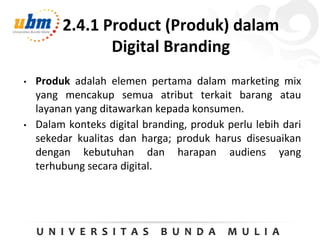 2.4.1 Product (Produk) dalam
Digital Branding
• Produk adalah elemen pertama dalam marketing mix
yang mencakup semua atribut terkait barang atau
layanan yang ditawarkan kepada konsumen.
• Dalam konteks digital branding, produk perlu lebih dari
sekedar kualitas dan harga; produk harus disesuaikan
dengan kebutuhan dan harapan audiens yang
terhubung secara digital.
 