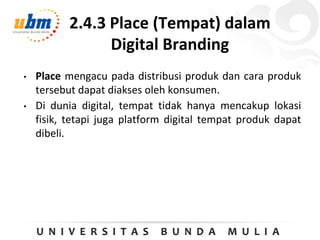 2.4.3 Place (Tempat) dalam
Digital Branding
• Place mengacu pada distribusi produk dan cara produk
tersebut dapat diakses oleh konsumen.
• Di dunia digital, tempat tidak hanya mencakup lokasi
fisik, tetapi juga platform digital tempat produk dapat
dibeli.
 