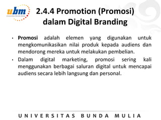 2.4.4 Promotion (Promosi)
dalam Digital Branding
• Promosi adalah elemen yang digunakan untuk
mengkomunikasikan nilai produk kepada audiens dan
mendorong mereka untuk melakukan pembelian.
• Dalam digital marketing, promosi sering kali
menggunakan berbagai saluran digital untuk mencapai
audiens secara lebih langsung dan personal.
 