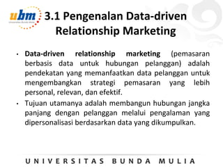 3.1 Pengenalan Data-driven
Relationship Marketing
• Data-driven relationship marketing (pemasaran
berbasis data untuk hubungan pelanggan) adalah
pendekatan yang memanfaatkan data pelanggan untuk
mengembangkan strategi pemasaran yang lebih
personal, relevan, dan efektif.
• Tujuan utamanya adalah membangun hubungan jangka
panjang dengan pelanggan melalui pengalaman yang
dipersonalisasi berdasarkan data yang dikumpulkan.
 