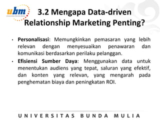 3.2 Mengapa Data-driven
Relationship Marketing Penting?
• Personalisasi: Memungkinkan pemasaran yang lebih
relevan dengan menyesuaikan penawaran dan
komunikasi berdasarkan perilaku pelanggan.
• Efisiensi Sumber Daya: Menggunakan data untuk
menentukan audiens yang tepat, saluran yang efektif,
dan konten yang relevan, yang mengarah pada
penghematan biaya dan peningkatan ROI.
 