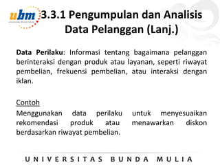 3.3.1 Pengumpulan dan Analisis
Data Pelanggan (Lanj.)
Data Perilaku: Informasi tentang bagaimana pelanggan
berinteraksi dengan produk atau layanan, seperti riwayat
pembelian, frekuensi pembelian, atau interaksi dengan
iklan.
Contoh
Menggunakan data perilaku untuk menyesuaikan
rekomendasi produk atau menawarkan diskon
berdasarkan riwayat pembelian.
 
