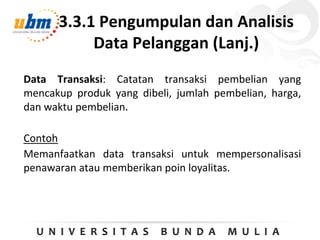 3.3.1 Pengumpulan dan Analisis
Data Pelanggan (Lanj.)
Data Transaksi: Catatan transaksi pembelian yang
mencakup produk yang dibeli, jumlah pembelian, harga,
dan waktu pembelian.
Contoh
Memanfaatkan data transaksi untuk mempersonalisasi
penawaran atau memberikan poin loyalitas.
 