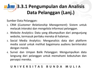 3.3.1 Pengumpulan dan Analisis
Data Pelanggan (Lanj.)
Sumber Data Pelanggan:
1. CRM (Customer Relationship Management): Sistem untuk
melacak interaksi dan mengelola informasi pelanggan.
2. Website Analytics: Data yang dikumpulkan dari pengunjung
website, termasuk perilaku mereka di halaman.
3. Social Media Analytics: Menganalisis data dari platform
media sosial untuk melihat bagaimana audiens berinteraksi
dengan merek.
4. Survei dan Umpan Balik Pelanggan: Mengumpulkan data
langsung dari pelanggan untuk memahami kebutuhan dan
persepsi mereka.
 